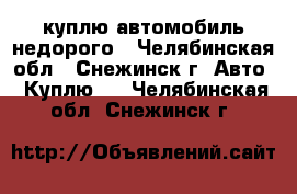 куплю автомобиль недорого - Челябинская обл., Снежинск г. Авто » Куплю   . Челябинская обл.,Снежинск г.